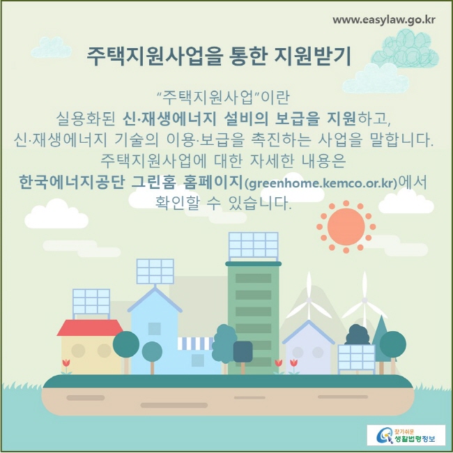 주택지원사업을 통한 지원받기  “주택지원사업”이란 실용화된 신·재생에너지 설비의 보급을 지원하고, 신·재생에너지 기술의 이용·보급을 촉진하는 사업을 말합니다. 주택지원사업에 대한 자세한 내용은 한국에너지공단 그린홈 홈페이지(greenhome.kemco.or.kr)에서 확인할 수 있습니다.